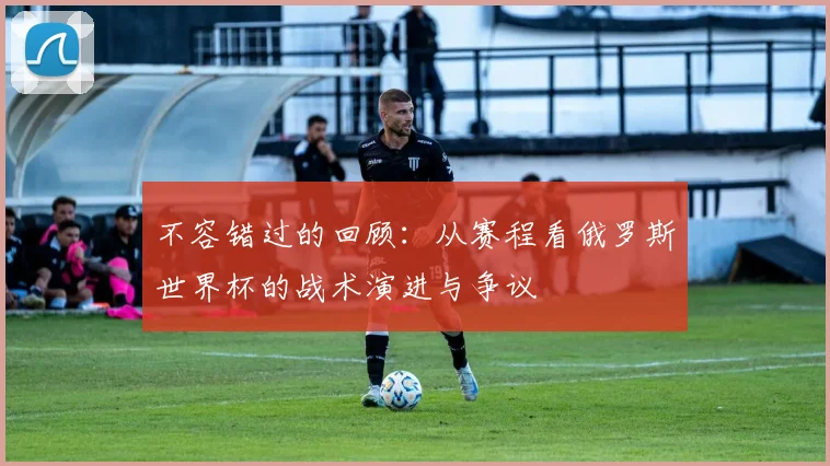 不容错过的回顾：从赛程看俄罗斯世界杯的战术演进与争议