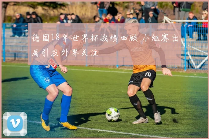 德国18年世界杯战绩回顾 小组赛出局引发外界关注