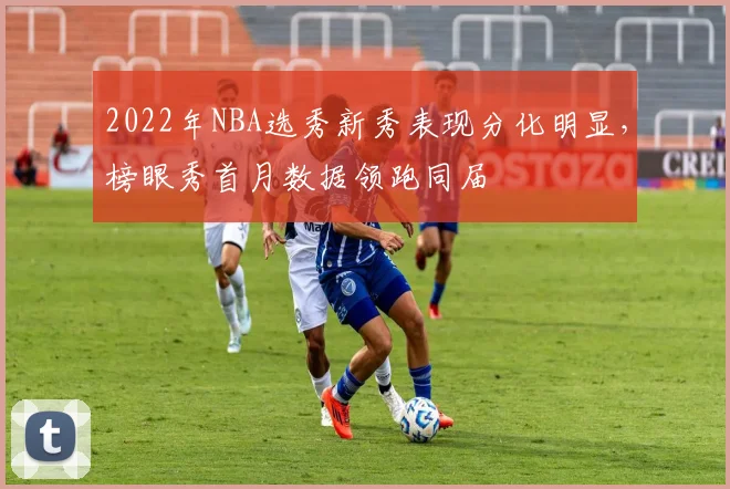 2022年NBA选秀新秀表现分化明显，榜眼秀首月数据领跑同届